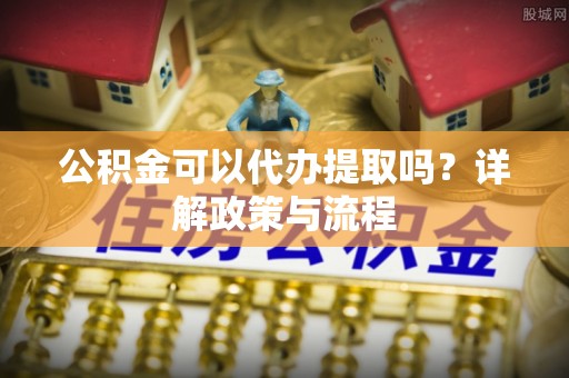 盂县公积金可以代办提取吗？详解政策与流程