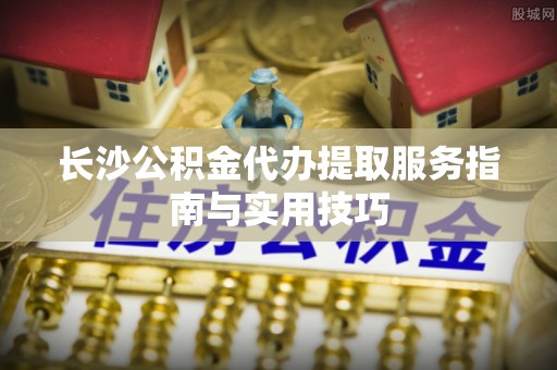 盂县长沙公积金代办提取服务指南与实用技巧