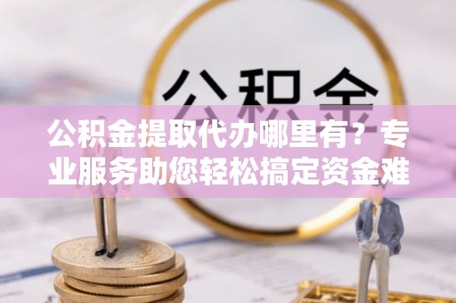 盂县公积金提取代办哪里有？专业服务助您轻松搞定资金难题