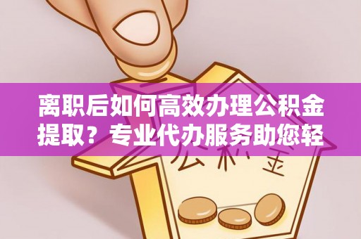盂县离职后如何高效办理公积金提取？专业代办服务助您轻松搞定