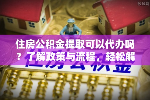 盂县住房公积金提取可以代办吗？了解政策与流程，轻松解决疑问
