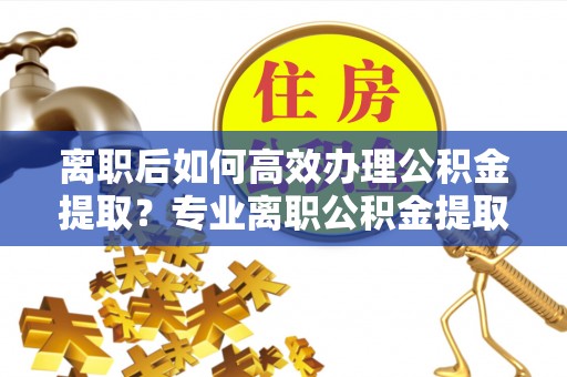 盂县离职后如何高效办理公积金提取？专业离职公积金提取代办服务指南