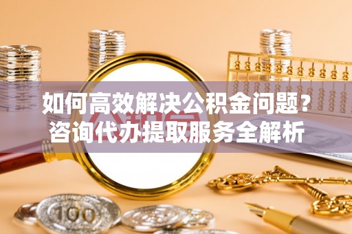 盂县如何高效解决公积金问题？咨询代办提取服务全解析