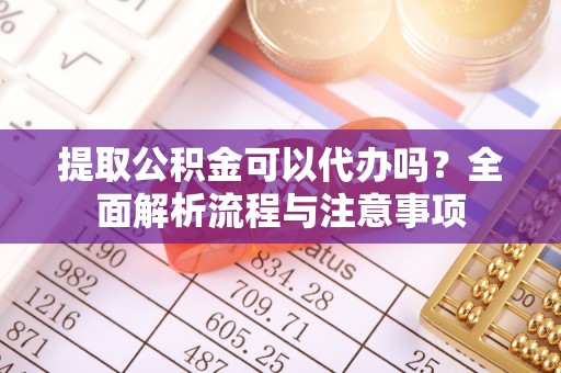 盂县提取公积金可以代办吗？全面解析流程与注意事项