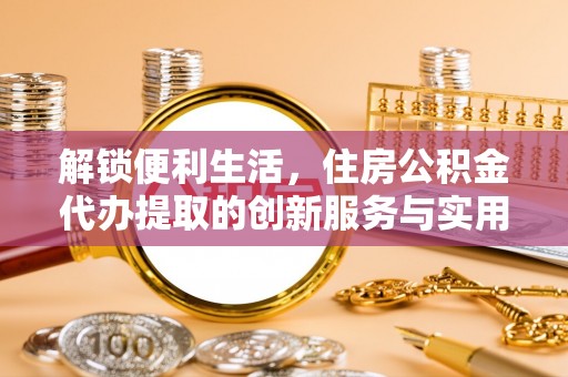 盂县解锁便利生活，住房公积金代办提取的创新服务与实用指南