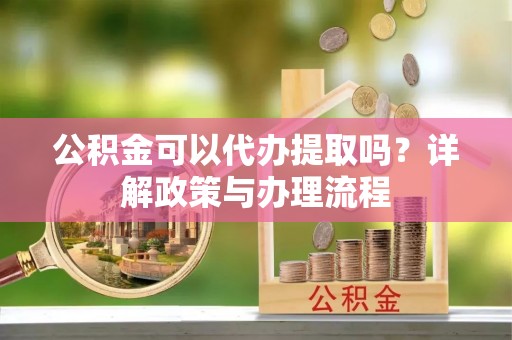 盂县公积金可以代办提取吗？详解政策与办理流程