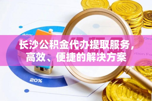 盂县长沙公积金代办提取服务，高效、便捷的解决方案