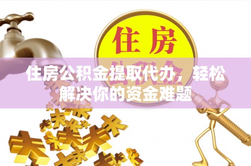 盂县住房公积金提取代办，轻松解决你的资金难题