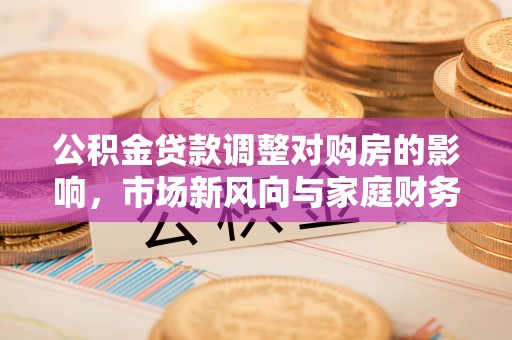 盂县公积金贷款调整对购房的影响，市场新风向与家庭财务规划