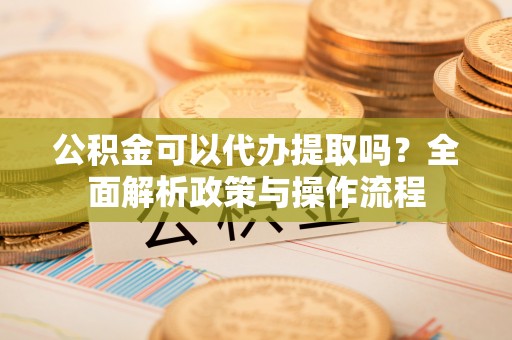 盂县公积金可以代办提取吗？全面解析政策与操作流程