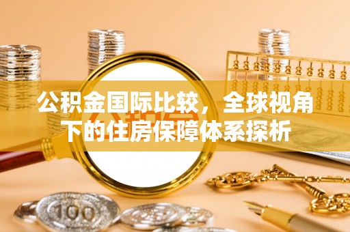 盂县公积金国际比较，全球视角下的住房保障体系探析