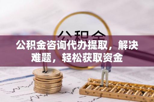 盂县公积金咨询代办提取，解决难题，轻松获取资金
