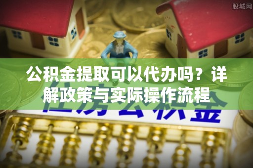 盂县公积金提取可以代办吗？详解政策与实际操作流程