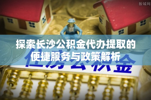 盂县探索长沙公积金代办提取的便捷服务与政策解析