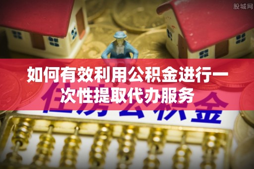 盂县如何有效利用公积金进行一次性提取代办服务