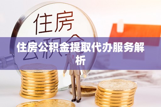 盂县住房公积金提取代办服务解析