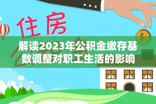 盂县解读2023年公积金缴存基数调整对职工生活的影响