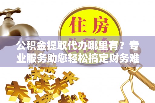 盂县公积金提取代办哪里有？专业服务助您轻松搞定财务难题