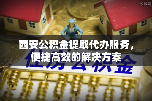 盂县西安公积金提取代办服务，便捷高效的解决方案
