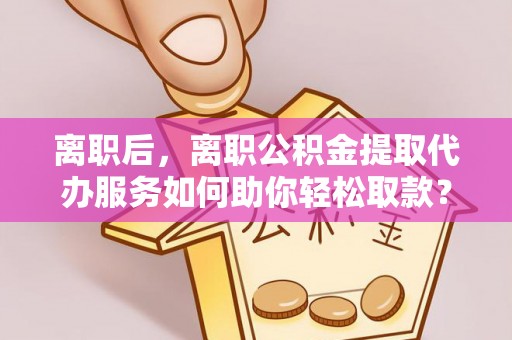 盂县离职后，离职公积金提取代办服务如何助你轻松取款？