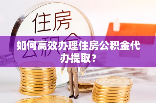 盂县如何高效办理住房公积金代办提取？