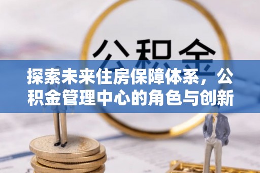 盂县探索未来住房保障体系，公积金管理中心的角色与创新