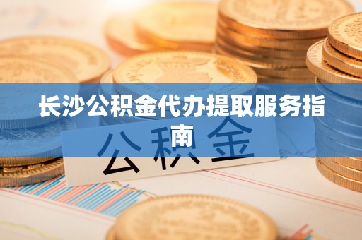 盂县长沙公积金代办提取服务指南