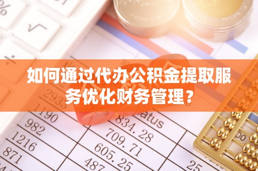 盂县如何通过代办公积金提取服务优化财务管理？