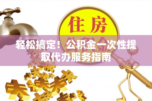 盂县轻松搞定！公积金一次性提取代办服务指南