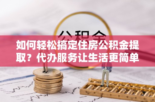 盂县如何轻松搞定住房公积金提取？代办服务让生活更简单