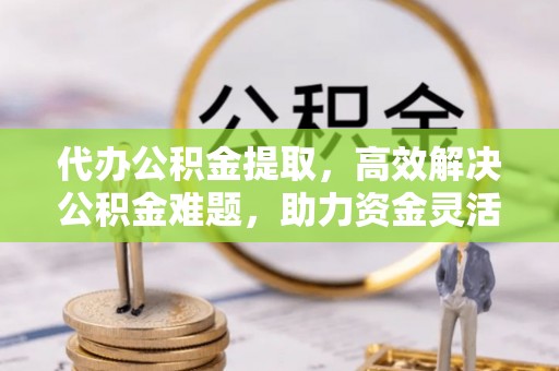 盂县代办公积金提取，高效解决公积金难题，助力资金灵活使用