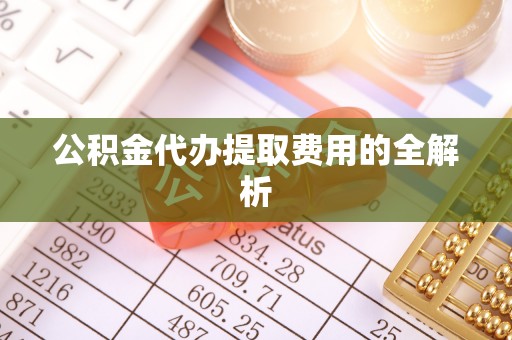 盂县公积金代办提取费用的全解析