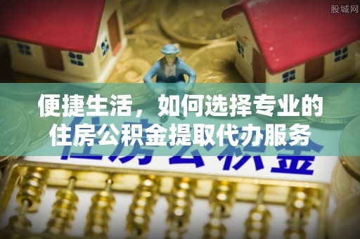 盂县便捷生活，如何选择专业的住房公积金提取代办服务