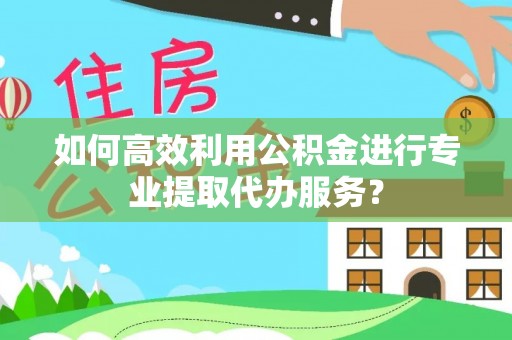 盂县如何高效利用公积金进行专业提取代办服务？