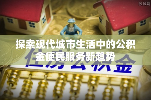 盂县探索现代城市生活中的公积金便民服务新趋势