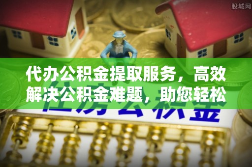 盂县代办公积金提取服务，高效解决公积金难题，助您轻松理财
