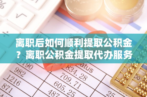 盂县离职后如何顺利提取公积金？离职公积金提取代办服务全解析