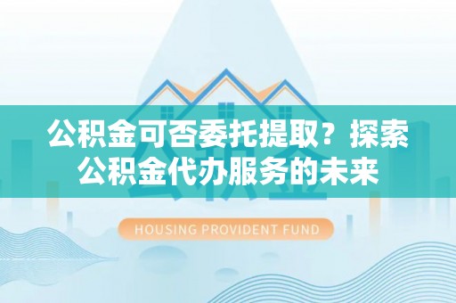 盂县公积金可否委托提取？探索公积金代办服务的未来