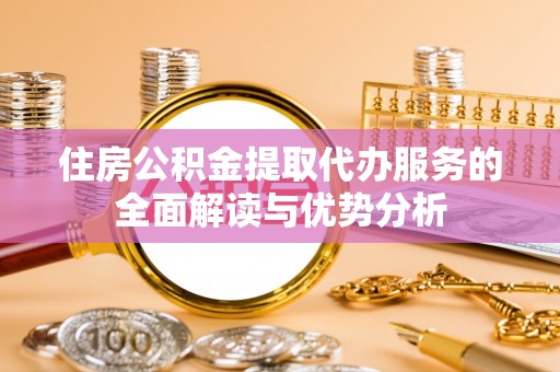 盂县住房公积金提取代办服务的全面解读与优势分析