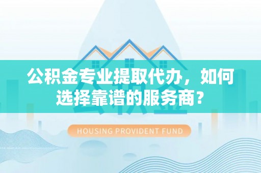盂县公积金专业提取代办，如何选择靠谱的服务商？