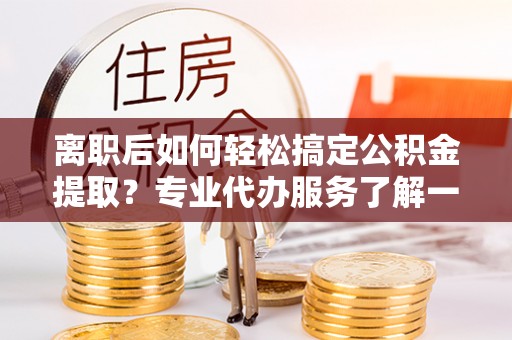 盂县离职后如何轻松搞定公积金提取？专业代办服务了解一下