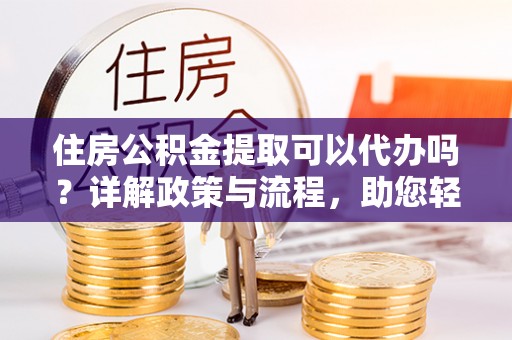 盂县住房公积金提取可以代办吗？详解政策与流程，助您轻松解决疑问