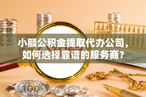 盂县小额公积金提取代办公司，如何选择靠谱的服务商？