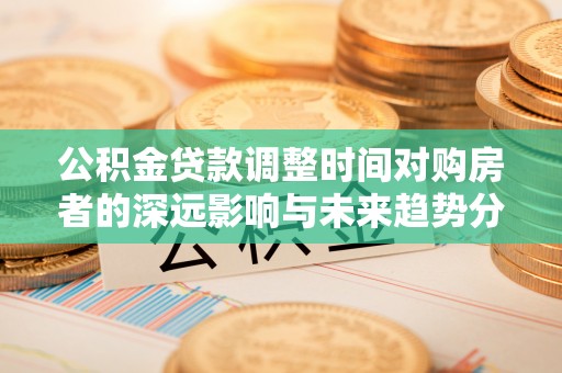 盂县公积金贷款调整时间对购房者的深远影响与未来趋势分析