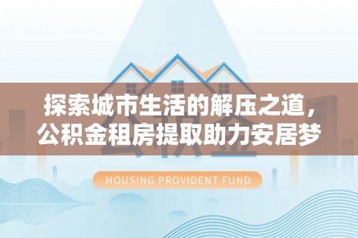 盂县探索城市生活的解压之道，公积金租房提取助力安居梦想