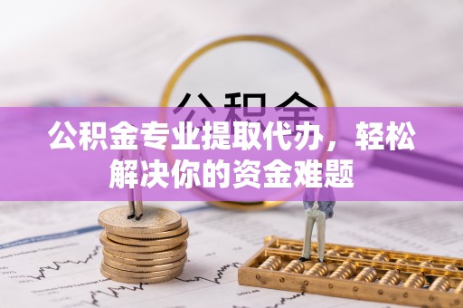 盂县公积金专业提取代办，轻松解决你的资金难题
