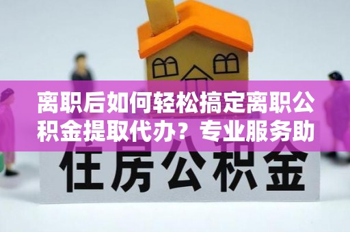 盂县离职后如何轻松搞定离职公积金提取代办？专业服务助你一臂之力