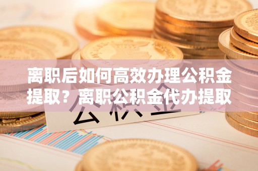 盂县离职后如何高效办理公积金提取？离职公积金代办提取全攻略