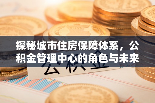 盂县探秘城市住房保障体系，公积金管理中心的角色与未来