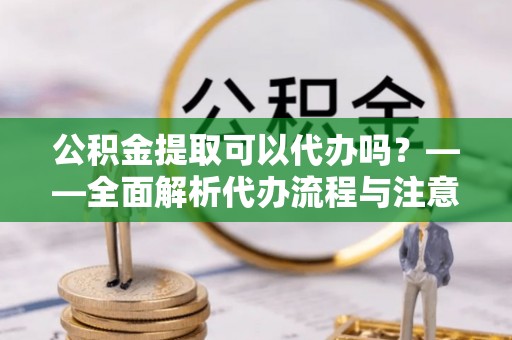 盂县公积金提取可以代办吗？——全面解析代办流程与注意事项